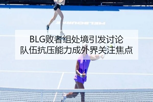BLG败者组处境引发讨论 队伍抗压能力成外界关注焦点